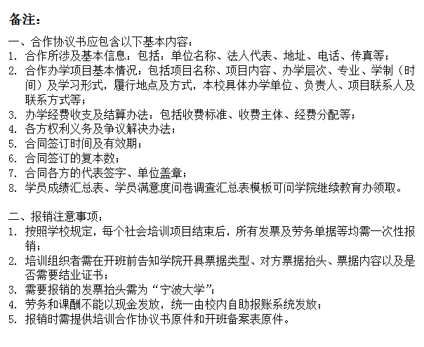 文本框: 备注：一、合作协议书应包含以下基本内容：1.	合作所涉及基本信息：包括：单位名称、法人代表、地址、电话、传真等；2.	合作办学项目基本情况：包括项目名称、项目内容、办学层次、专业、学制（时间）及学习形式，履行地点及方式，本校具体办学单位、负责人、项目联系人及联系方式等；3.	办学经费收支及结算办法：包括收费标准、收费主体、经费分配等；4.	各方权利义务及争议解决办法；5.	合同签订时间及有效期；6.	合同签订的复本数；7.	合同各方的代表签字、单位盖章；8.	学员成绩汇总表、学员满意度问卷调查汇总表模板可问菠菜网站
继续教育办领取。二、报销注意事项：1.	按照学校规定，每个社会培训项目结束后，所有发票及劳务单据等均需一次性报销；2.	培训组织者需在开班前告知菠菜网站
开具票据类型、对方票据抬头、票据内容以及是否需要结业证书；3.	需要报销的发票抬头需为“宁波大学”；4.	劳务和课酬不能以现金发放，统一由校内自助报账系统发放；5.	报销时需提供培训合作协议书原件和开班备案表原件。
